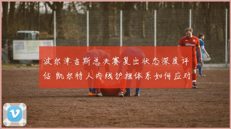 波尔津吉斯总决赛复出状态深度评估 凯尔特人内线护框体系如何应对挑战