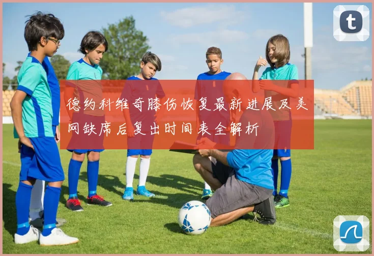 德约科维奇膝伤恢复最新进展及美网缺席后复出时间表全解析
