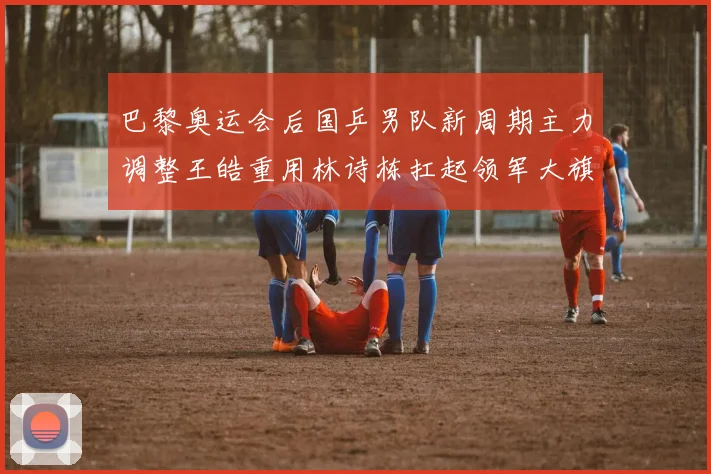 巴黎奥运会后国乒男队新周期主力调整王皓重用林诗栋扛起领军大旗