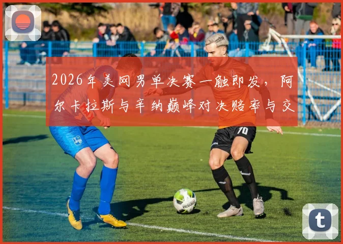 2026年美网男单决赛一触即发，阿尔卡拉斯与辛纳巅峰对决赔率与交手记录全解析