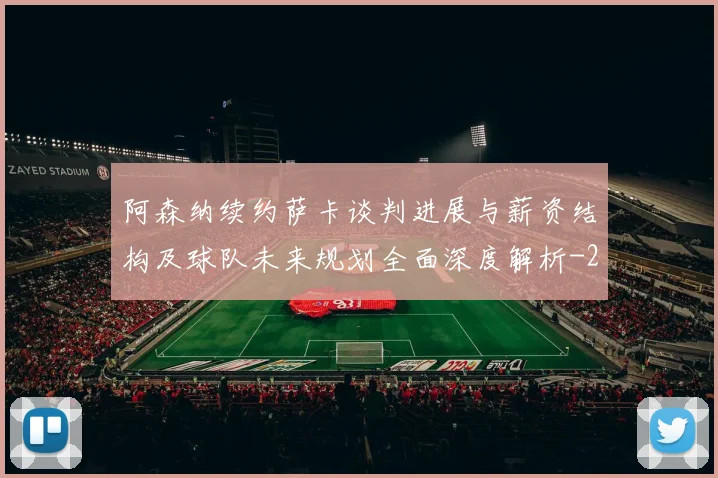 阿森纳续约萨卡谈判进展与薪资结构及球队未来规划全面深度解析