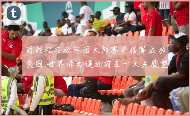 商竣程在迈阿密大师赛资格赛成功突围 世界排名逼近前五十大关展望