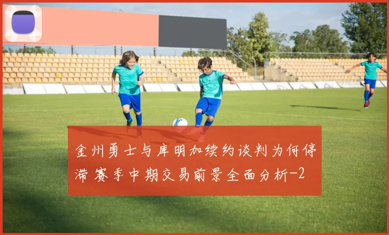 金州勇士与库明加续约谈判为何停滞 赛季中期交易前景全面分析