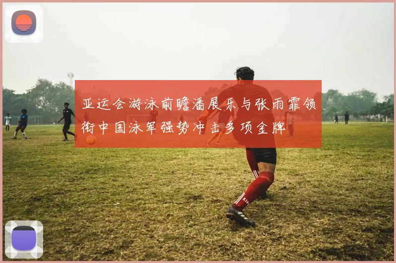 亚运会游泳前瞻潘展乐与张雨霏领衔中国泳军强势冲击多项金牌