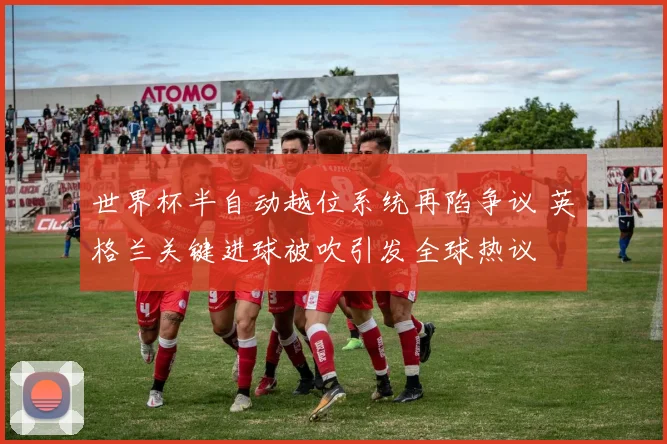 世界杯半自动越位系统再陷争议 英格兰关键进球被吹引发全球热议