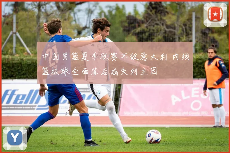 中国男篮夏季联赛不敌意大利 内线篮板球全面落后成失利主因