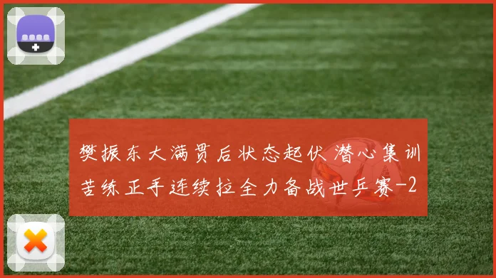 樊振东大满贯后状态起伏 潜心集训苦练正手连续拉全力备战世乒赛