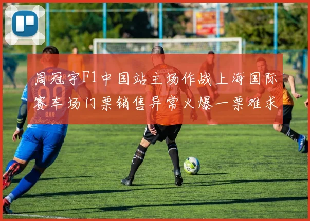 周冠宇F1中国站主场作战上海国际赛车场门票销售异常火爆一票难求