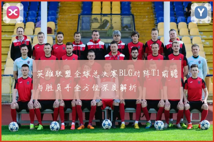 英雄联盟全球总决赛BLG对阵T1前瞻与胜负手全方位深度解析