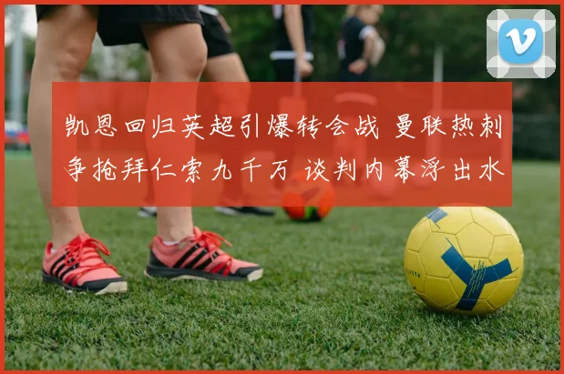 凯恩回归英超引爆转会战 曼联热刺争抢拜仁索九千万 谈判内幕浮出水面