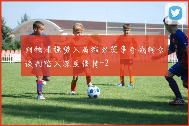 利物浦强势入局维尔茨争夺战转会谈判陷入深度僵持