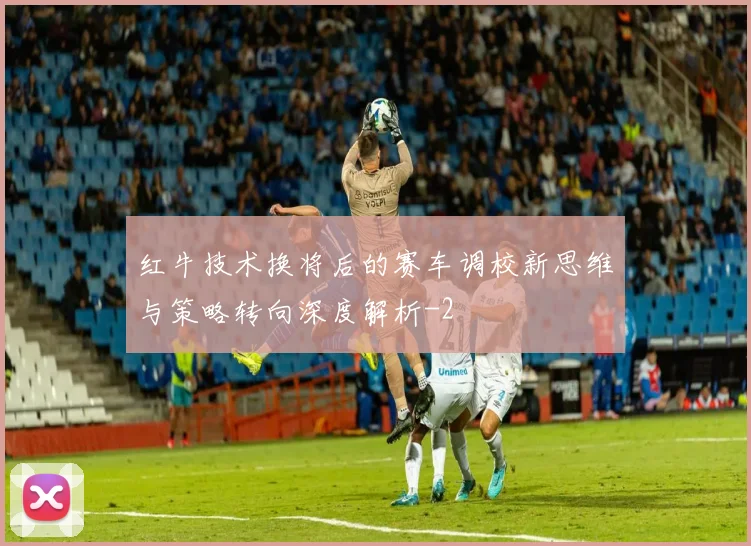 红牛技术换将后的赛车调校新思维与策略转向深度解析