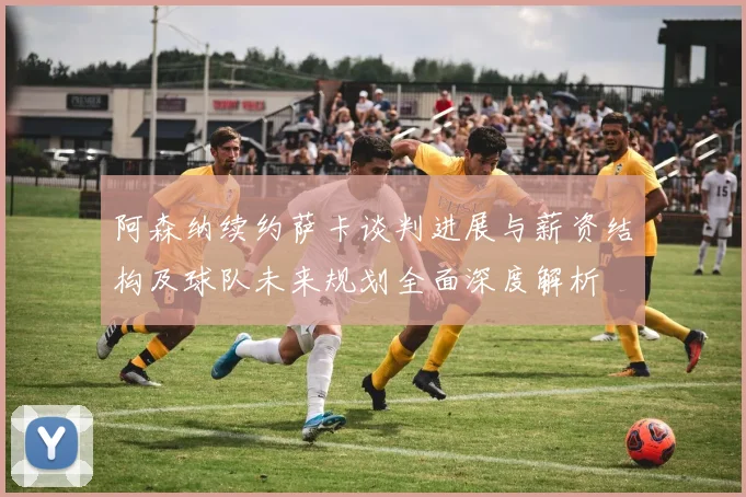 阿森纳续约萨卡谈判进展与薪资结构及球队未来规划全面深度解析