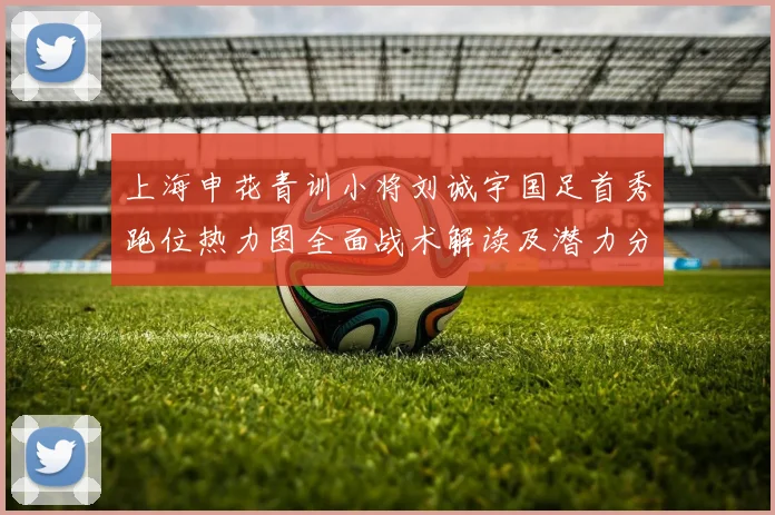 上海申花青训小将刘诚宇国足首秀跑位热力图全面战术解读及潜力分析
