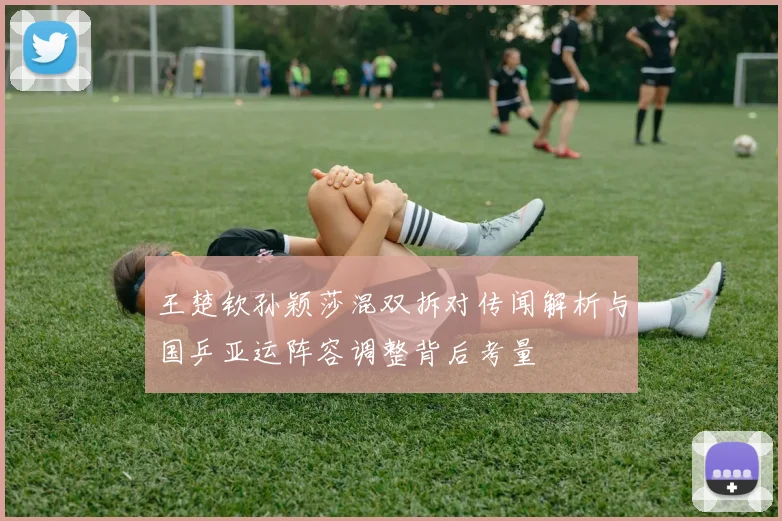王楚钦孙颖莎混双拆对传闻解析与国乒亚运阵容调整背后考量