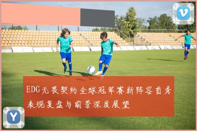 EDG无畏契约全球冠军赛新阵容首秀表现复盘与前景深度展望