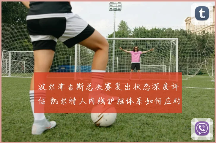 波尔津吉斯总决赛复出状态深度评估 凯尔特人内线护框体系如何应对挑战