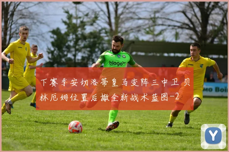 下赛季安切洛蒂皇马变阵三中卫 贝林厄姆位置后撤全新战术蓝图