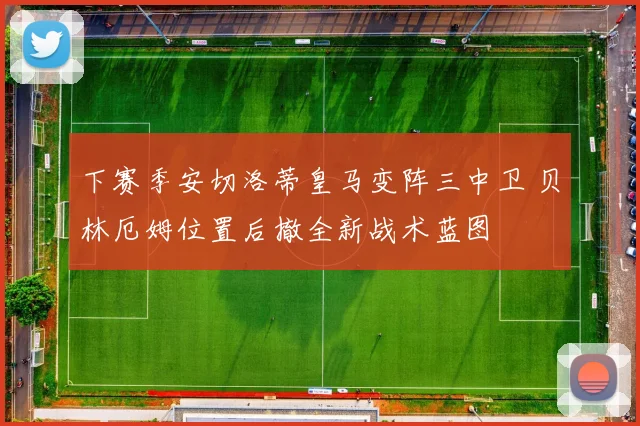 下赛季安切洛蒂皇马变阵三中卫 贝林厄姆位置后撤全新战术蓝图