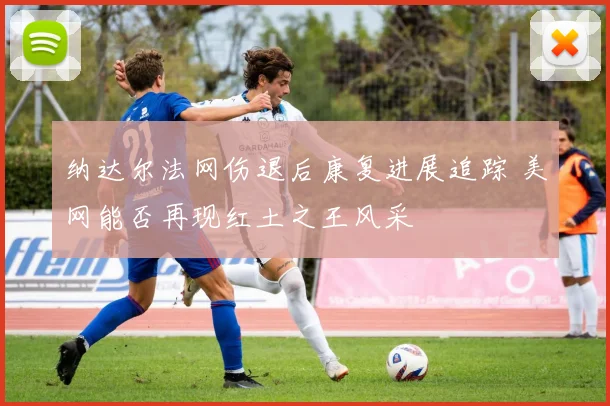 纳达尔法网伤退后康复进展追踪 美网能否再现红土之王风采