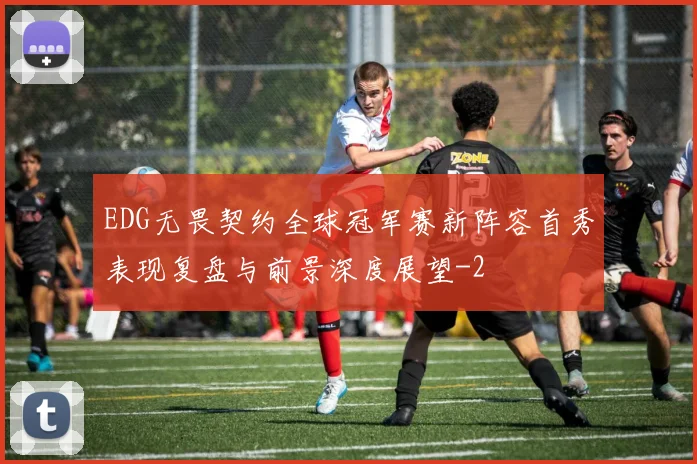 EDG无畏契约全球冠军赛新阵容首秀表现复盘与前景深度展望