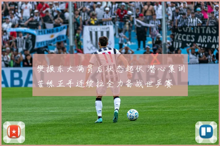 樊振东大满贯后状态起伏 潜心集训苦练正手连续拉全力备战世乒赛