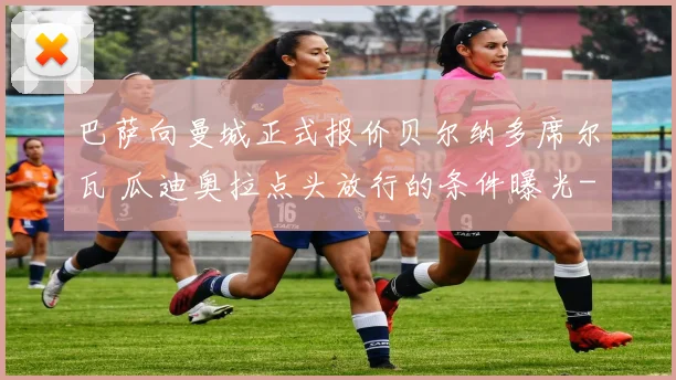 巴萨向曼城正式报价贝尔纳多席尔瓦 瓜迪奥拉点头放行的条件曝光